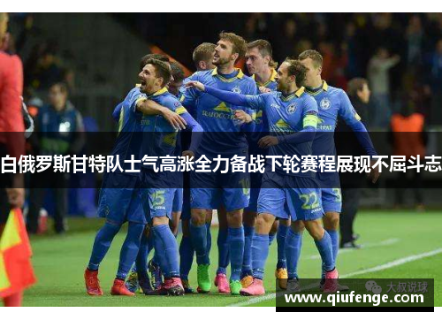 白俄罗斯甘特队士气高涨全力备战下轮赛程展现不屈斗志
