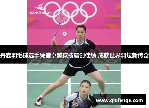 丹麦羽毛球选手凭借卓越球技屡创佳绩 成就世界羽坛新传奇